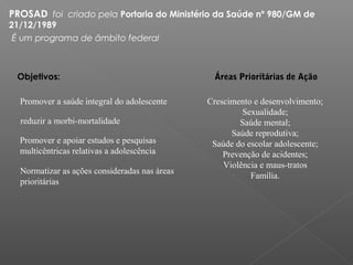 PROSAD  foi  criado pela Portaria do Ministério da Saúde nº 980/GM de
21/12/1989
É um programa de âmbito federal
Objetivos:
Promover a saúde integral do adolescente
reduzir a morbi-mortalidade
Promover e apoiar estudos e pesquisas
multicêntricas relativas a adolescência
Normatizar as ações consideradas nas áreas
prioritárias
Áreas Prioritárias de Ação
Crescimento e desenvolvimento;
Sexualidade;
Saúde mental;
Saúde reprodutiva;
Saúde do escolar adolescente;
Prevenção de acidentes;
Violência e maus-tratos
Família.
 