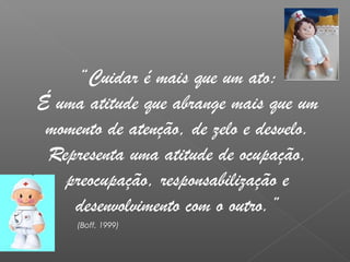 “Cuidar é mais que um ato:
É uma atitude que abrange mais que um
momento de atenção, de zelo e desvelo.
Representa uma atitude de ocupação,
preocupação, responsabilização e
desenvolvimento com o outro.”
(Boff, 1999)
 