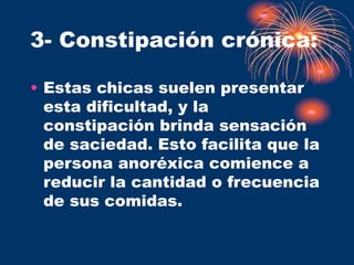 3- Constipación crónica:
• Estas chicas suelen presentar
esta dificultad, y la
constipación brinda sensación
de saciedad. Esto facilita que la
persona anoréxica comience a
reducir la cantidad o frecuencia
de sus comidas.
 