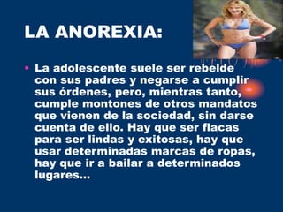LA ANOREXIA:
• La adolescente suele ser rebelde
con sus padres y negarse a cumplir
sus órdenes, pero, mientras tanto,
cumple montones de otros mandatos
que vienen de la sociedad, sin darse
cuenta de ello. Hay que ser flacas
para ser lindas y exitosas, hay que
usar determinadas marcas de ropas,
hay que ir a bailar a determinados
lugares...
 