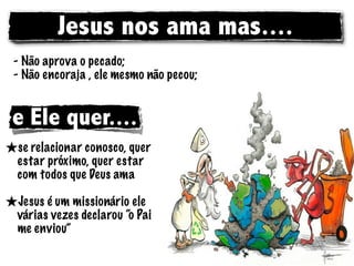 Jesus nos ama mas....
 - Não aprova o pecado;
 - Não encoraja , ele mesmo não pecou;


 e Ele quer....
★se relacionar conosco, quer
  estar próximo, quer estar
  com todos que Deus ama

★Jesus é um missionário ele
  várias vezes declarou “o Pai
  me enviou”
 