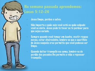 Na semana passada aprendemos:
Lucas 5:12-26
   Jesus limpa, perdoa e salva.

   Não importa o quão sujo você está ou quão culpado
   você se sinta. Jesus pode te tocar ou te perdoar para
   que sejas curado.

   Sempre quando você tomar um banho, vestir roupas
   novas, estar cheirosinho, lembre-se que o sacrifício
   de Jesus naquela cruz permitiu que você pudesse ser
   limpo.

   Quando deitar tranquilo na cama, lembre-se do
   perdão dos pecados lhe permite a vida e repousar
   tranquilo.
 