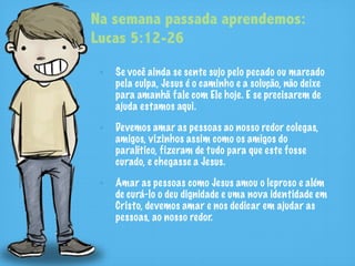 Na semana passada aprendemos:
Lucas 5:12-26
   Se você ainda se sente sujo pelo pecado ou marcado
   pela culpa, Jesus é o caminho e a solução, não deixe
   para amanhã fale com Ele hoje. E se precisarem de
   ajuda estamos aqui.

   Devemos amar as pessoas ao nosso redor colegas,
   amigos, vizinhos assim como os amigos do
   paralítico, fizeram de tudo para que este fosse
   curado, e chegasse a Jesus.

   Amar as pessoas como Jesus amou o leproso e além
   de curá-lo o deu dignidade e uma nova identidade em
   Cristo, devemos amar e nos dedicar em ajudar as
   pessoas, ao nosso redor.
 