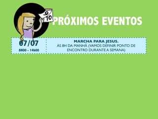 PRÓXIMOS EVENTOS
07/07                       MARCHA PARA JESUS.
                   ÀS 8H DA MANHÃ (VAMOS DEFINIR PONTO DE
8H00 - 14h00            ENCONTRO DURANTE A SEMANA)

07/07                 BazarDoAmor da Betel (Petrópolis)
                       Quem tem interesse em ajudar? Pode ir lá!
13H00 - 18h00

14/07                  #ENCONTRO: JESUS E O JEJUM
                     Continuaremos nossa investigação sobre Jesus.
17h00 - 19h00              Leitura obrigatória: Lucas 5:33-39

21/07           #ENCONTRO: JESUS O SENHOR DO SÁBADO
                   Continuaremos nossa investigação sobre Jesus.
17h00 - 19h00            Leitura obrigatória: Lucas 6:1-11

22/07                              #CEIANABETEL
                Vai rolar Ceia e Almoço na Igreja. Todos estão convocados!
9h30 - 14h00
 