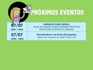 PRÓXIMOS EVENTOS
07/07                       MARCHA PARA JESUS.
                   ÀS 8H DA MANHÃ (VAMOS DEFINIR PONTO DE
8H00 - 14h00            ENCONTRO DURANTE A SEMANA)

07/07                 BazarDoAmor da Betel (Petrópolis)
                       Quem tem interesse em ajudar? Pode ir lá!
13H00 - 18h00

14/07                  #ENCONTRO: JESUS E O JEJUM
                     Continuaremos nossa investigação sobre Jesus.
17h00 - 19h00              Leitura obrigatória: Lucas 5:33-39

21/07           #ENCONTRO: JESUS O SENHOR DO SÁBADO
                   Continuaremos nossa investigação sobre Jesus.
17h00 - 19h00            Leitura obrigatória: Lucas 6:1-11

22/07                              #CEIANABETEL
                Vai rolar Ceia e Almoço na Igreja. Todos estão convocados!
9h30 - 14h00
 