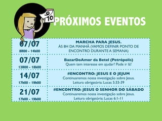 PRÓXIMOS EVENTOS
07/07                       MARCHA PARA JESUS.
                   ÀS 8H DA MANHÃ (VAMOS DEFINIR PONTO DE
8H00 - 14h00            ENCONTRO DURANTE A SEMANA)

07/07                 BazarDoAmor da Betel (Petrópolis)
                       Quem tem interesse em ajudar? Pode ir lá!
13H00 - 18h00

14/07                  #ENCONTRO: JESUS E O JEJUM
                     Continuaremos nossa investigação sobre Jesus.
17h00 - 19h00              Leitura obrigatória: Lucas 5:33-39

21/07           #ENCONTRO: JESUS O SENHOR DO SÁBADO
                   Continuaremos nossa investigação sobre Jesus.
17h00 - 19h00            Leitura obrigatória: Lucas 6:1-11

22/07                              #CEIANABETEL
                Vai rolar Ceia e Almoço na Igreja. Todos estão convocados!
9h30 - 14h00
 