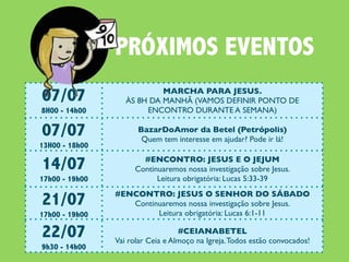 PRÓXIMOS EVENTOS
07/07                       MARCHA PARA JESUS.
                   ÀS 8H DA MANHÃ (VAMOS DEFINIR PONTO DE
8H00 - 14h00            ENCONTRO DURANTE A SEMANA)

07/07                 BazarDoAmor da Betel (Petrópolis)
                       Quem tem interesse em ajudar? Pode ir lá!
13H00 - 18h00

14/07                  #ENCONTRO: JESUS E O JEJUM
                     Continuaremos nossa investigação sobre Jesus.
17h00 - 19h00              Leitura obrigatória: Lucas 5:33-39

21/07           #ENCONTRO: JESUS O SENHOR DO SÁBADO
                   Continuaremos nossa investigação sobre Jesus.
17h00 - 19h00            Leitura obrigatória: Lucas 6:1-11

22/07                              #CEIANABETEL
                Vai rolar Ceia e Almoço na Igreja. Todos estão convocados!
9h30 - 14h00
 
