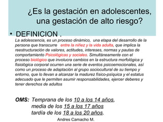 Andres Camacho M.
¿Es la gestación en adolescentes,
una gestación de alto riesgo?
• DEFINICION .
La adolescencia, es un proceso dinámico, una etapa del desarrollo de la
persona que transcurre entre la niñez y la vida adulta, que implica la
reestructuración de valores, actitudes, intereses, normas y pautas de
comportamiento Psicológicas y sociales. Simultáneamente con el
proceso biológico que involucra cambios en la estructura morfológica y
fisiológica corporal ocurren una serie de eventos psicoemocionales, así
como un proceso de adaptación al grupo sociocultural de su tiempo y
entorno, que lo llevan a alcanzar la madurez físico-psíquica y el estatus
adecuado que le permiten asumir responsabilidades, ejercer deberes y
tener derechos de adultos
OMS: Temprana de los 10 a los 14 años,
media de los 15 a los 17 años
tardía de los 18 a los 20 años.
 