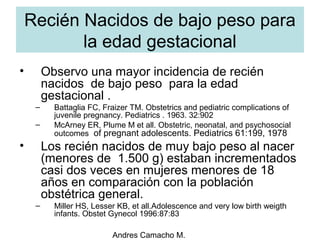 Andres Camacho M.
Recién Nacidos de bajo peso para
la edad gestacional
• Observo una mayor incidencia de recién
nacidos de bajo peso para la edad
gestacional .
– Battaglia FC, Fraizer TM. Obstetrics and pediatric complications of
juvenile pregnancy. Pediatrics . 1963. 32:902
– McArney ER, Plume M et all. Obstetric, neonatal, and psychosocial
outcomes of pregnant adolescents. Pediatrics 61:199, 1978
• Los recién nacidos de muy bajo peso al nacer
(menores de 1.500 g) estaban incrementados
casi dos veces en mujeres menores de 18
años en comparación con la población
obstétrica general.
– Miller HS, Lesser KB, et all.Adolescence and very low birth weigth
infants. Obstet Gynecol 1996:87:83
 