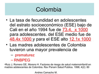 Andres Camacho M.
• La tasa de fecundidad en adolescentes
del estrato socioeconómico (ESE) bajo de
Cali en el año 1994 fue de 73.4, x 1000
para adolescentes. del ESE medio fue de
48.4x 1000 y para el ESE alto 12.1x 1000
• Las madres adolescentes de Colombia
tuvieron una mayor prevalencia de
– prematurez
– RNBPEG
Colombia
•Ruiz J, Romero GE, Moreno H. Factores de riesgo de salud maternoinfantil en
madres adolescentes de Colombia. Rev Panam Salud Publica. 1998; 4(2): 80
 