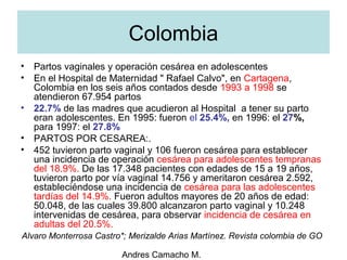Andres Camacho M.
Colombia
• Partos vaginales y operación cesárea en adolescentes
• En el Hospital de Maternidad " Rafael Calvo", en Cartagena,
Colombia en los seis años contados desde 1993 a 1998 se
atendieron 67.954 partos
• 22.7% de las madres que acudieron al Hospital a tener su parto
eran adolescentes. En 1995: fueron el 25.4%, en 1996: el 27%,
para 1997: el 27.8%
• PARTOS POR CESAREA:.
• 452 tuvieron parto vaginal y 106 fueron cesárea para establecer
una incidencia de operación cesárea para adolescentes tempranas
del 18.9%. De las 17.348 pacientes con edades de 15 a 19 años,
tuvieron parto por vía vaginal 14.756 y ameritaron cesárea 2.592,
estableciéndose una incidencia de cesárea para las adolescentes
tardías del 14.9%. Fueron adultos mayores de 20 años de edad:
50.048, de las cuales 39.800 alcanzaron parto vaginal y 10.248
intervenidas de cesárea, para observar incidencia de cesárea en
adultas del 20.5%.
Alvaro Monterrosa Castro*; Merizalde Arias Martínez. Revista colombia de GO
 