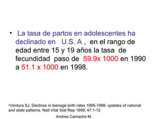 Andres Camacho M.
• La tasa de partos en adolescentes ha
declinado en U.S. A , en el rango de
edad entre 15 y 19 años la tasa de
fecundidad paso de 59.9x 1000 en 1990
a 51.1 x 1000 en 1998.
•Ventura SJ. Declines in teenage birth rates 1995-1998: updates of national
and state patterns. Natl Vital Stat Rep 1999; 47:1-12
 