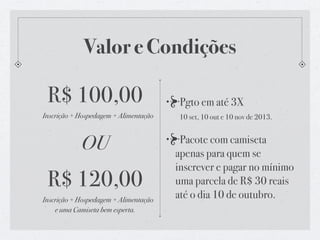 Valor e Condições
R$ 100,00
Inscrição + Hospedagem + Alimentação
OU
R$ 120,00
Inscrição + Hospedagem + Alimentação
e uma Camiseta bem esperta.
Pgto em até 3X
10 set, 10 out e 10 nov de 2013.
Pacote com camiseta
apenas para quem se
inscrever e pagar no mínimo
uma parcela de R$ 30 reais
até o dia 10 de outubro.
 