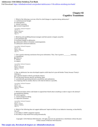 2-1
Copyright © 2016 McGraw-Hill Education. All rights reserved. No reproduction or distribution without the prior
written consent of McGraw-Hill Education.
Chapter 02
Cognitive Transitions
1. Which of the following is not one of the five chief changes in cognition during adolescence?
A. multidimensional thought
B. metacognition
C. abstract reasoning
D. increased imagination
Accessibility: Keyboard Navigation
APA LO: 1.2
Bloom’s:Remember
Difficulty: Basic
Page: 43
2. Bickering and squabbling between teenagers and their parents is largely caused by:
A. the generation gap.
B. hormonal changes in adolescents.
C. adolescents' ability to formulate counterarguments.
D. adolescents' antisocial tendencies.
Accessibility: Keyboard Navigation
APA LO: 2.3
Bloom’s:Apply
Difficulty: Moderate
Page: 43
3. Tam is good at drawing conclusions from given information. Thus, Tam is good at _________ reasoning.
A. hypothetical
B. deductive
C. abstract
D. relative
Accessibility: Keyboard Navigation
APA LO: 2.5
Bloom’s:Understand
Difficulty: Moderate
Page: 43
4. Dan, an adolescent, has more developed cognitive skills than his 6-year-old brother Timmy because Timmy's
thinking is:
A. in general, bound to what he can directly observe.
B. moving easily between specific and abstract ideas.
C. systematically generating alternative possibilities and explanations.
D. comparing what he actually observes with what he believes is possible.
Accessibility: Keyboard Navigation
APA LO: 1.3
Bloom’s:Apply
Difficulty: Moderate
Page: 44
5. Which term below allows individuals to suspend their beliefs about something in order to argue in the abstract?
A. hypothetical thinking
B. social cognition
C. mutual perspective-taking
D. impression formation
Accessibility: Keyboard Navigation
APA LO: 2.4
Bloom’s: Evaluate
Difficulty: Moderate
Page: 44
6. Which of the following does not support adolescents' improved ability to use deductive reasoning, as described by
the text?
A. the ability to inhibit a prepotent response
B. the ability to stop oneself from acting automatically
Adolescence 11th Edition Steinberg Test Bank
Full Download: https://alibabadownload.com/product/adolescence-11th-edition-steinberg-test-bank/
This sample only, Download all chapters at: AlibabaDownload.com
 