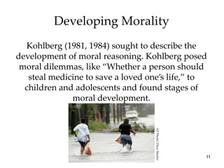 Developing Morality
  Kohlberg (1981, 1984) sought to describe the
development of moral reasoning. Kohlberg posed
 moral dilemmas, like “Whether a person should
   steal medicine to save a loved one’s life,” to
  children and adolescents and found stages of
              moral development.




                                   AP Photo/ Dave Martin
                                                           11
 