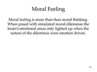 Moral Feeling
Moral feeling is more than than moral thinking.
When posed with simulated moral dilemmas the
brain’s emotional areas only lighted up when the
  nature of the dilemmas were emotion driven.




                                                   13
 