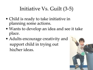 Initiative Vs. Guilt (3-5)
• Child is ready to take initiative in
  planning some actions.
• Wants to develop an idea and see it take
  place.
• Adults encourage creativity and
  support child in trying out
  his/her ideas.
 