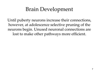 Brain Development
Until puberty neurons increase their connections,
however, at adolescence selective pruning of the
neurons begin. Unused neuronal connections are
  lost to make other pathways more efficient.




                                                    7
 