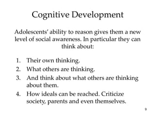 Cognitive Development
Adolescents’ ability to reason gives them a new
level of social awareness. In particular they can
                  think about:

1. Their own thinking.
2. What others are thinking.
3. And think about what others are thinking
   about them.
4. How ideals can be reached. Criticize
   society, parents and even themselves.
                                                    9
 