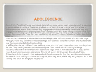 ADOLESCENCE
According to Piaget the Formal operational stage is from about eleven years upwards which is supposed
to be the adolescence stage. During early adolescence, the child may “change gear’ to the level of
formal operations. At this level, children may engage in more abstract thinking, for instance they may
engage in substance abuse or peer pressure as a consequence they make wrong decisions which may
impact them negatively. Thus, they may be able to think about ‘if …then…’ situations that involve abstract
relations.
The role of social context in formal operational thinking is more important than it is in any other stage.
Although people may be in the adolescence stage, they still need concrete examples and illustrations to
help them understand abstract relationships.
In all Piagetian stages, children do not suddenly move from one ‘gear’ into another- from one stage into
the next. They move gradually, and at their own pace. Thus, some abstract thinking is always
possible, particularly in the later concrete operational stage which is from about seven to about eleven
years. Equally, some concrete operational thinking will always continue right through adulthood.
At this stage students want to think independently from their parents, thus they want to make their own
decisions such as making a chose of who they are, what they want , where they are going and out of it all
keeping time for all the things you have to do.
 