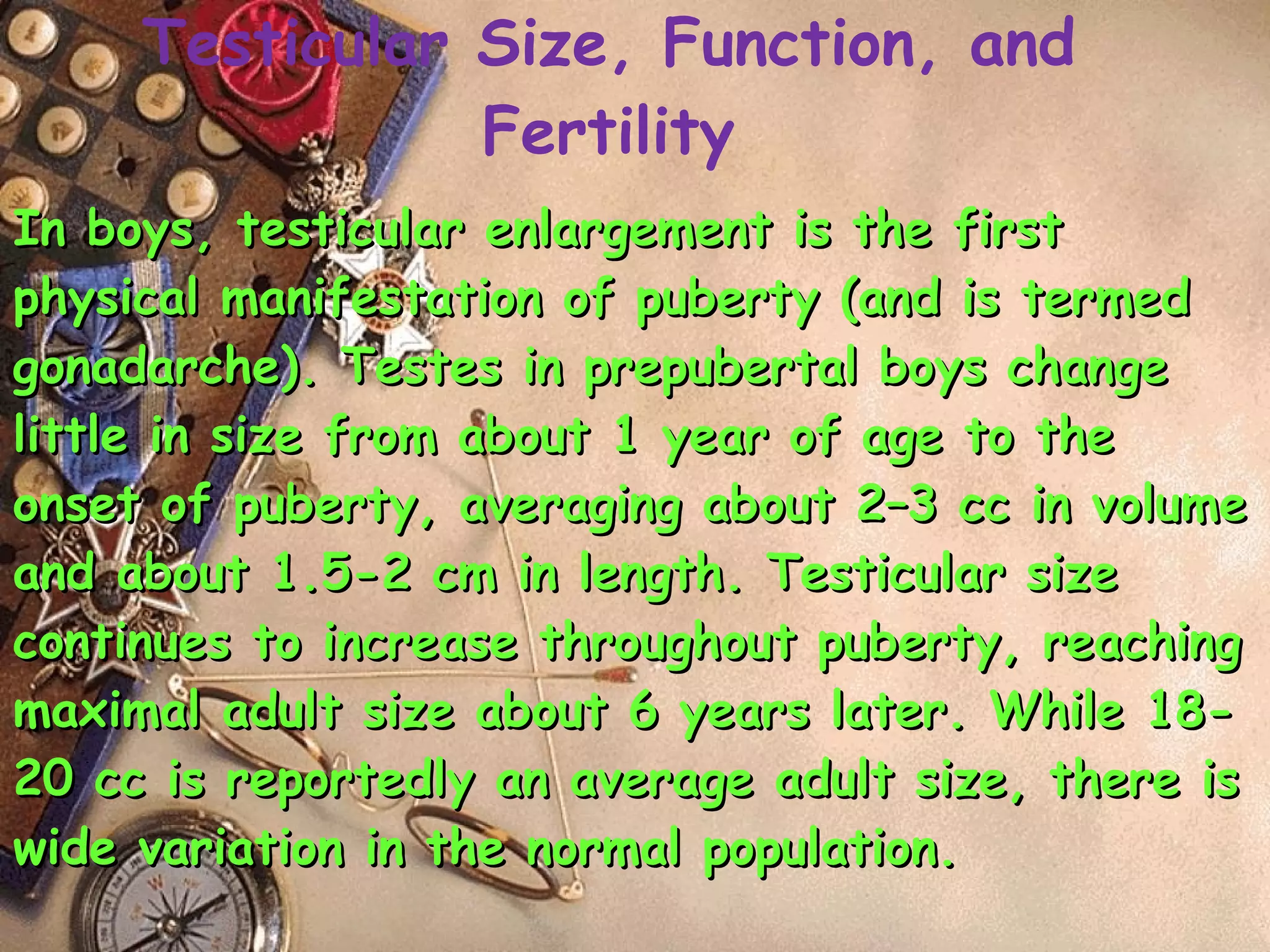 In boys, testicular enlargement is the first physical manifestation of puberty (and is termed gonadarche). Testes in prepubertal boys change little in size from about 1 year of age to the onset of puberty, averaging about 2–3 cc in volume and about 1.5-2 cm in length. Testicular size continues to increase throughout puberty, reaching maximal adult size about 6 years later. While 18-20 cc is reportedly an average adult size, there is wide variation in the normal population. Testicular Size, Function, and Fertility 