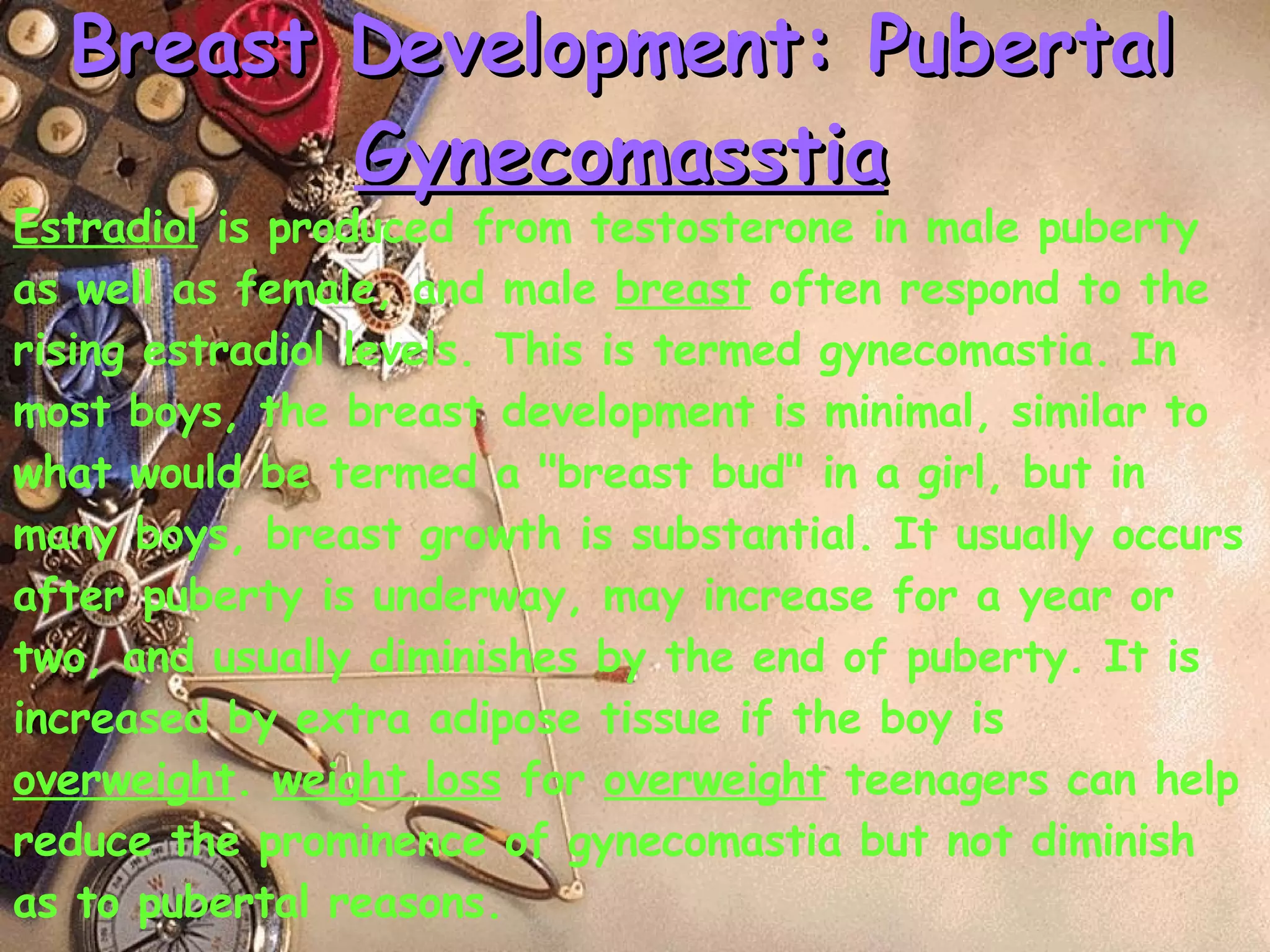 Breast Development: Pubertal  Gynecomasstia Estradiol  is produced from testosterone in male puberty as well as female, and male  breast  often respond to the rising estradiol levels. This is termed gynecomastia. In most boys, the breast development is minimal, similar to what would be termed a "breast bud" in a girl, but in many boys, breast growth is substantial. It usually occurs after puberty is underway, may increase for a year or two, and usually diminishes by the end of puberty. It is increased by extra adipose tissue if the boy is  overweight .  weight loss  for  overweight  teenagers can help reduce the prominence of gynecomastia but not diminish as to pubertal reasons. 