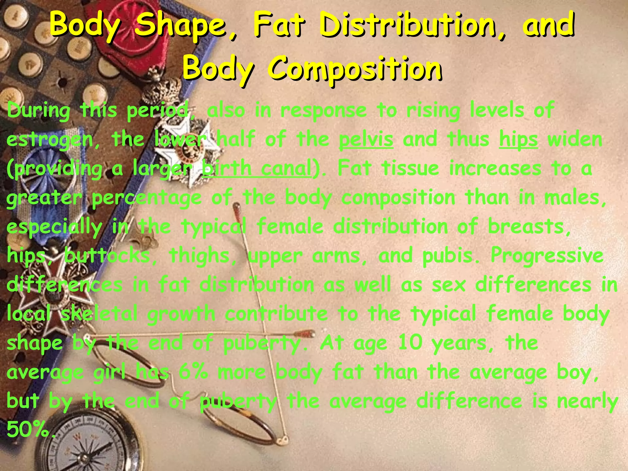 Body Shape, Fat Distribution, and Body Composition During this period, also in response to rising levels of estrogen, the lower half of the  pelvis  and thus  hips  widen (providing a larger  birth canal ). Fat tissue increases to a greater percentage of the body composition than in males, especially in the typical female distribution of breasts, hips, buttocks, thighs, upper arms, and pubis. Progressive differences in fat distribution as well as sex differences in local skeletal growth contribute to the typical female body shape by the end of puberty. At age 10 years, the average girl has 6% more body fat than the average boy, but by the end of puberty the average difference is nearly 50%. 