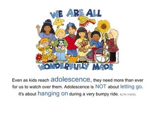 Even as kids reach adolescence, they need more than ever
for us to watch over them. Adolescence is NOT about letting go.
It's about hanging on during a very bumpy ride. Ron Taffel
 