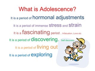 What is Adolescence?
It is a period of hormonal adjustments
It is a period of immense stress and strain
It is a fascinating period . Infatuation, Love etc
It is a period of discovering. Self discovery
It is a period of living out
It is a period of exploring
 