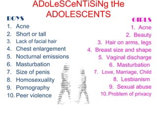 ADoLeSCeNTiSiNg tHe
ADOLESCENTSBOYS
1. Acne
2. Short or tall
3. Lack of facial hair
4. Chest enlargement
5. Nocturnal emissions
6. Masturbation
7. Size of penis
8. Homosexuality
9. Pornography
10. Peer violence
GIRLS
1. Acne
2. Beauty
3. Hair on arms, legs
4. Breast size and shape
5. Vaginal discharge
6. Masturbation
7. Love, Marriage, Child
8. Lesbianism
9. Sexual abuse
10.Problem of privacy
 