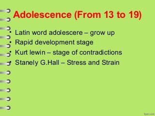 Adolescence (From 13 to 19)
• Latin word adolescere – grow up
• Rapid development stage
• Kurt lewin – stage of contradictions
• Stanely G.Hall – Stress and Strain
 