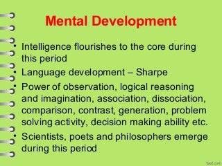 Mental Development
• Intelligence flourishes to the core during
this period
• Language development – Sharpe
• Power of observation, logical reasoning
and imagination, association, dissociation,
comparison, contrast, generation, problem
solving activity, decision making ability etc.
• Scientists, poets and philosophers emerge
during this period
 