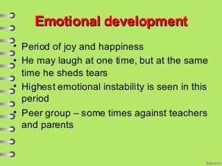Emotional developmentEmotional development
• Period of joy and happiness
• He may laugh at one time, but at the same
time he sheds tears
• Highest emotional instability is seen in this
period
• Peer group – some times against teachers
and parents
 