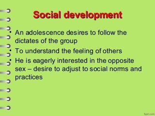 Social developmentSocial development
• An adolescence desires to follow the
dictates of the group
• To understand the feeling of others
• He is eagerly interested in the opposite
sex – desire to adjust to social norms and
practices
 