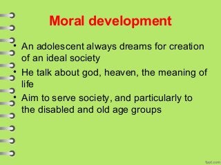 Moral development
• An adolescent always dreams for creation
of an ideal society
• He talk about god, heaven, the meaning of
life
• Aim to serve society, and particularly to
the disabled and old age groups
 