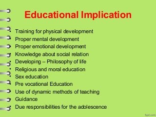 Educational Implication
• Training for physical development
• Proper mental development
• Proper emotional development
• Knowledge about social relation
• Developing – Philosophy of life
• Religious and moral education
• Sex education
• Pre vocational Education
• Use of dynamic methods of teaching
• Guidance
• Due responsibilities for the adolescence
 