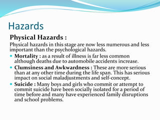 Hazards
Physical Hazards :
Physical hazards in this stage are now less numerous and less
important than the psychological hazards.
 Mortality : as a result of illness is far less common
although deaths due to automobile accidents increase.
 Clumsiness and Awkwardness : These are more serious
than at any other time during the life span. This has serious
impact on social maladjustments and self-concept.
 Suicide : Many boys and girls who commit or attempt to
commit suicide have been socially isolated for a period of
time before and many have experienced family disruptions
and school problems.
 