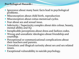 Psychological Hazards :
 Ignorance about many basic facts lead to psychological
problems .
 Misconception about child birth, reproduction
 Misconception about coitus menstrual cycles.
 Fear about sex and sexual issue.
 Inferiority / Superiority complex about skin colour, beauty,
mental ability and IQ.
 Inexplicable perceptions about dress and fashion codes.
 Wrong and unrealistic ideologies about friendship and
courtship.
 Perceptional or communicational complications about
their teachers and parents.
 Unrealistic and illogical curiosity about sex and sex related
issues.
 Exceptional vulnerability to suicide psychology.
 