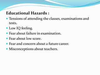 Educational Hazards :
 Tensions of attending the classes, examinations and
tests.
 Low IQ feeling.
 Fear about failure in examination.
 Fear about low score.
 Fear and concern about a future career.
 Misconceptions about teachers.
 
