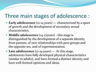 Three main stages of adolescence :
 Early adolescence (12-14 years) — characterized by a spurt
of growth and the development of secondary sexual
characteristics.
 Middle adolescence (14-17years) - this stage is
distinguished by the development of a separate identity
from parents, of new relationships with peer groups and
the opposite sex, and of experimentation.
 Late adolescence (17-19 years) — At this stage,
adolescents have fully developed physical characteristics
(similar to adults), and have formed a distinct identity and
have well-formed opinions and ideas.
 