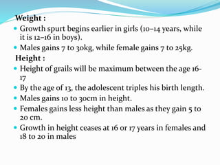 Weight :
 Growth spurt begins earlier in girls (10–14 years, while
it is 12–16 in boys).
 Males gains 7 to 30kg, while female gains 7 to 25kg.
Height :
 Height of grails will be maximum between the age 16-
17
 By the age of 13, the adolescent triples his birth length.
 Males gains 10 to 30cm in height.
 Females gains less height than males as they gain 5 to
20 cm.
 Growth in height ceases at 16 or 17 years in females and
18 to 20 in males
 