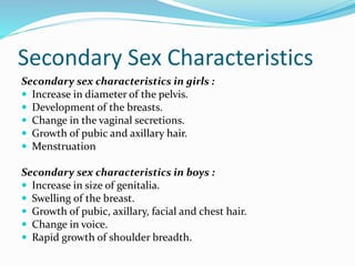 Secondary Sex Characteristics
Secondary sex characteristics in girls :
 Increase in diameter of the pelvis.
 Development of the breasts.
 Change in the vaginal secretions.
 Growth of pubic and axillary hair.
 Menstruation
Secondary sex characteristics in boys :
 Increase in size of genitalia.
 Swelling of the breast.
 Growth of pubic, axillary, facial and chest hair.
 Change in voice.
 Rapid growth of shoulder breadth.
 