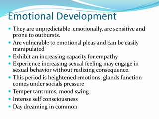 Emotional Development
 They are unpredictable emotionally, are sensitive and
prone to outbursts.
 Are vulnerable to emotional pleas and can be easily
manipulated
 Exhibit an increasing capacity for empathy
 Experience increasing sexual feeling may engage in
sexual behavior without realizing consequence.
 This period is heightened emotions, glands function
comes under socials pressure
 Temper tantrums, mood swing
 Intense self consciousness
 Day dreaming in common
 
