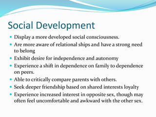 Social Development
 Display a more developed social consciousness.
 Are more aware of relational ships and have a strong need
to belong
 Exhibit desire for independence and autonomy
 Experience a shift in dependence on family to dependence
on peers.
 Able to critically compare parents with others.
 Seek deeper friendship based on shared interests loyalty
 Experience increased interest in opposite sex, though may
often feel uncomfortable and awkward with the other sex.
 