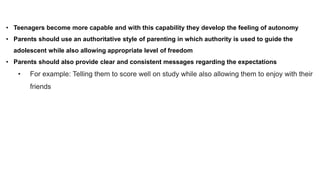 • Teenagers become more capable and with this capability they develop the feeling of autonomy
• Parents should use an authoritative style of parenting in which authority is used to guide the
adolescent while also allowing appropriate level of freedom
• Parents should also provide clear and consistent messages regarding the expectations
• For example: Telling them to score well on study while also allowing them to enjoy with their
friends
 