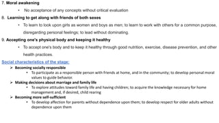 7. Moral awakening
• No acceptance of any concepts without critical evaluation
8. Learning to get along with friends of both sexes
• To learn to look upon girls as women and boys as men; to learn to work with others for a common purpose,
disregarding personal feelings; to lead without dominating.
9. Accepting one's physical body and keeping it healthy
• To accept one's body and to keep it healthy through good nutrition, exercise, disease prevention, and other
health practices.
Social characteristics of the stage:
 Becoming socially responsible
• To participate as a responsible person with friends at home, and in the community; to develop personal moral
values to guide behavior.
 Making decisions about marriage and family life
• To explore attitudes toward family life and having children; to acquire the knowledge necessary for home
management and, if desired, child rearing
 Becoming more self-sufficient
• To develop affection for parents without dependence upon them; to develop respect for older adults without
dependence upon them
 