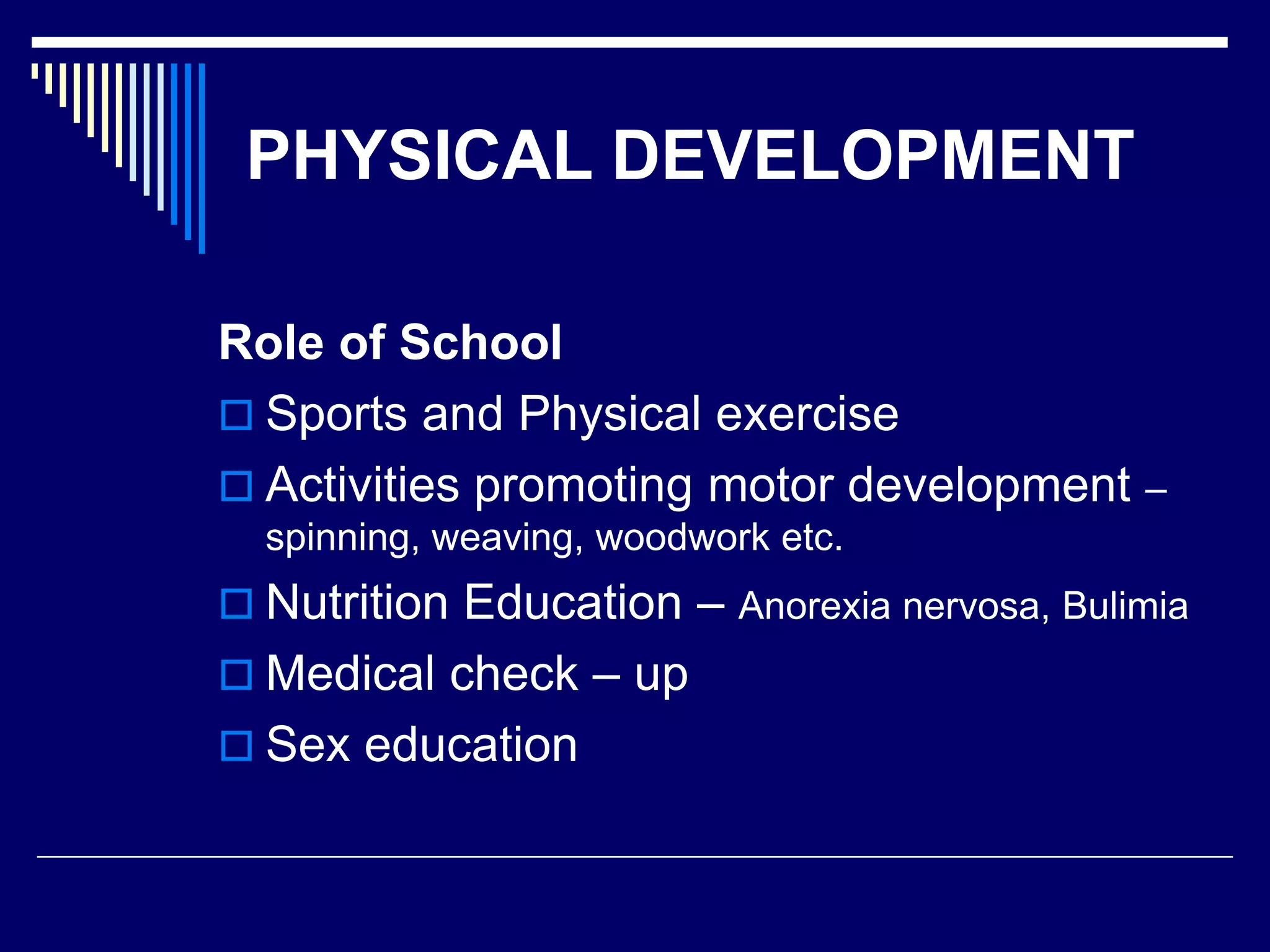 PHYSICAL DEVELOPMENT
Role of School
 Sports and Physical exercise
 Activities promoting motor development –
spinning, weaving, woodwork etc.
 Nutrition Education – Anorexia nervosa, Bulimia
 Medical check – up
 Sex education
 