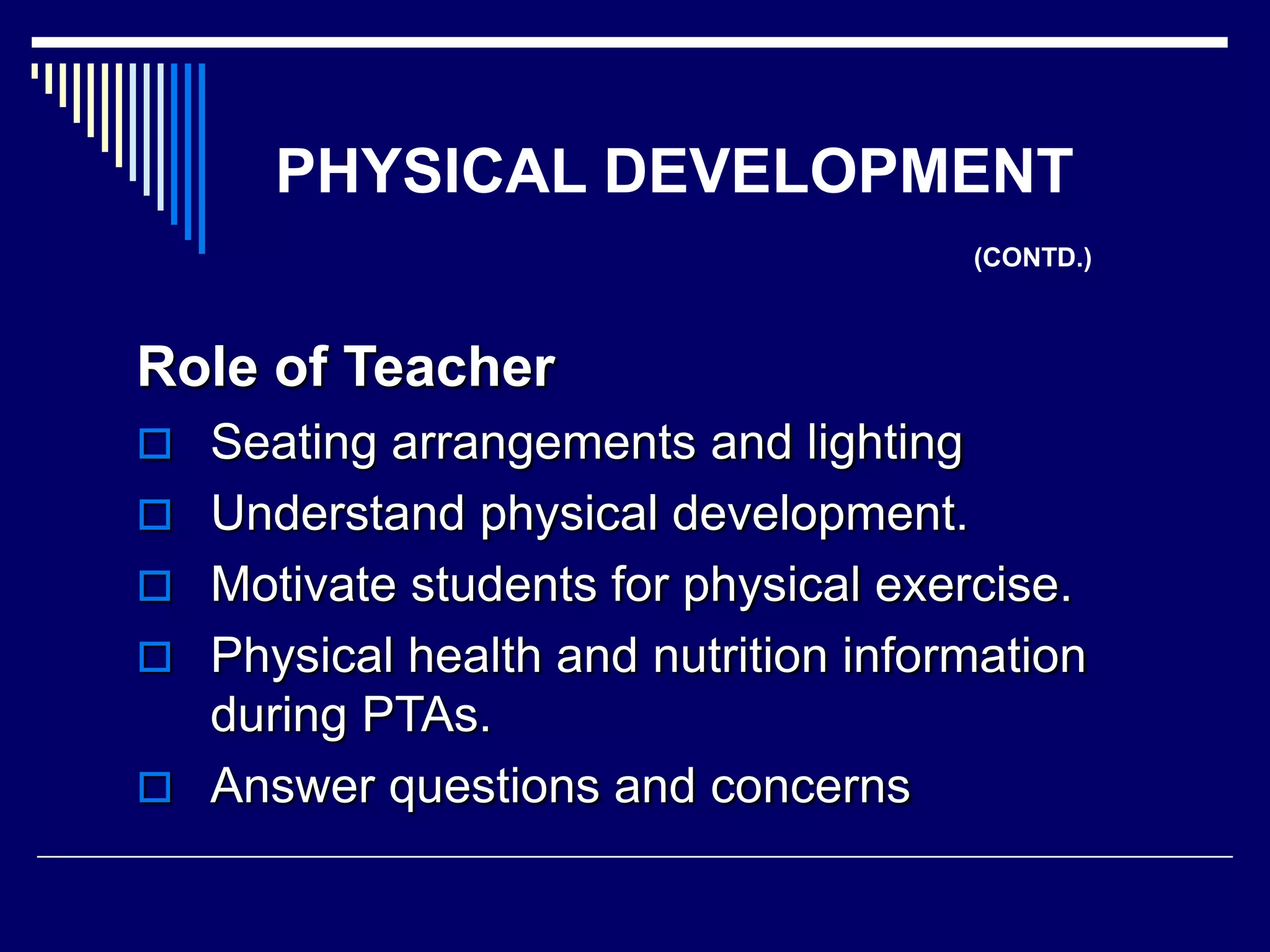 PHYSICAL DEVELOPMENT
(CONTD.)
Role of Teacher
 Seating arrangements and lighting
 Understand physical development.
 Motivate students for physical exercise.
 Physical health and nutrition information
during PTAs.
 Answer questions and concerns
 