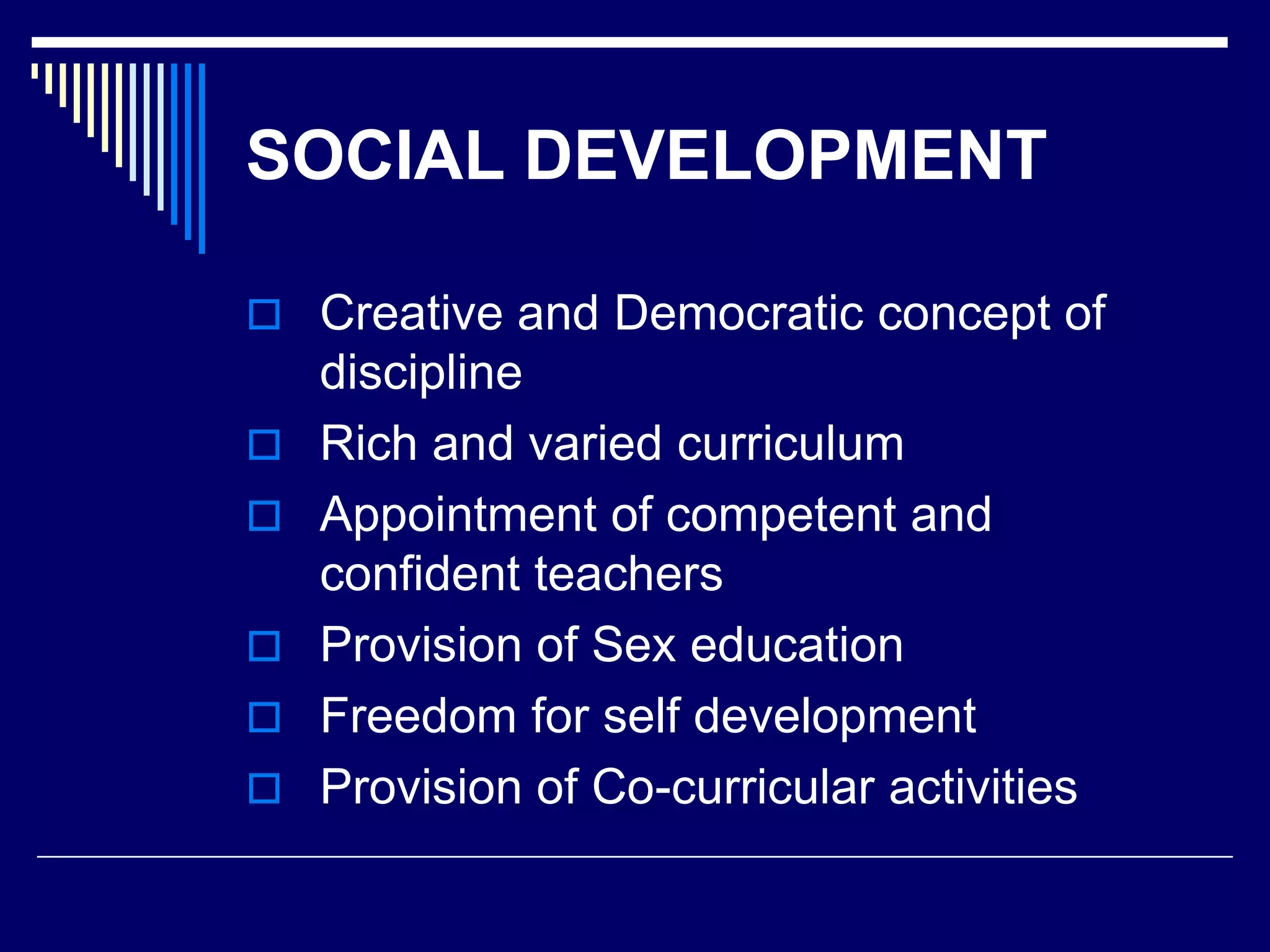 SOCIAL DEVELOPMENT
 Creative and Democratic concept of
discipline
 Rich and varied curriculum
 Appointment of competent and
confident teachers
 Provision of Sex education
 Freedom for self development
 Provision of Co-curricular activities
 