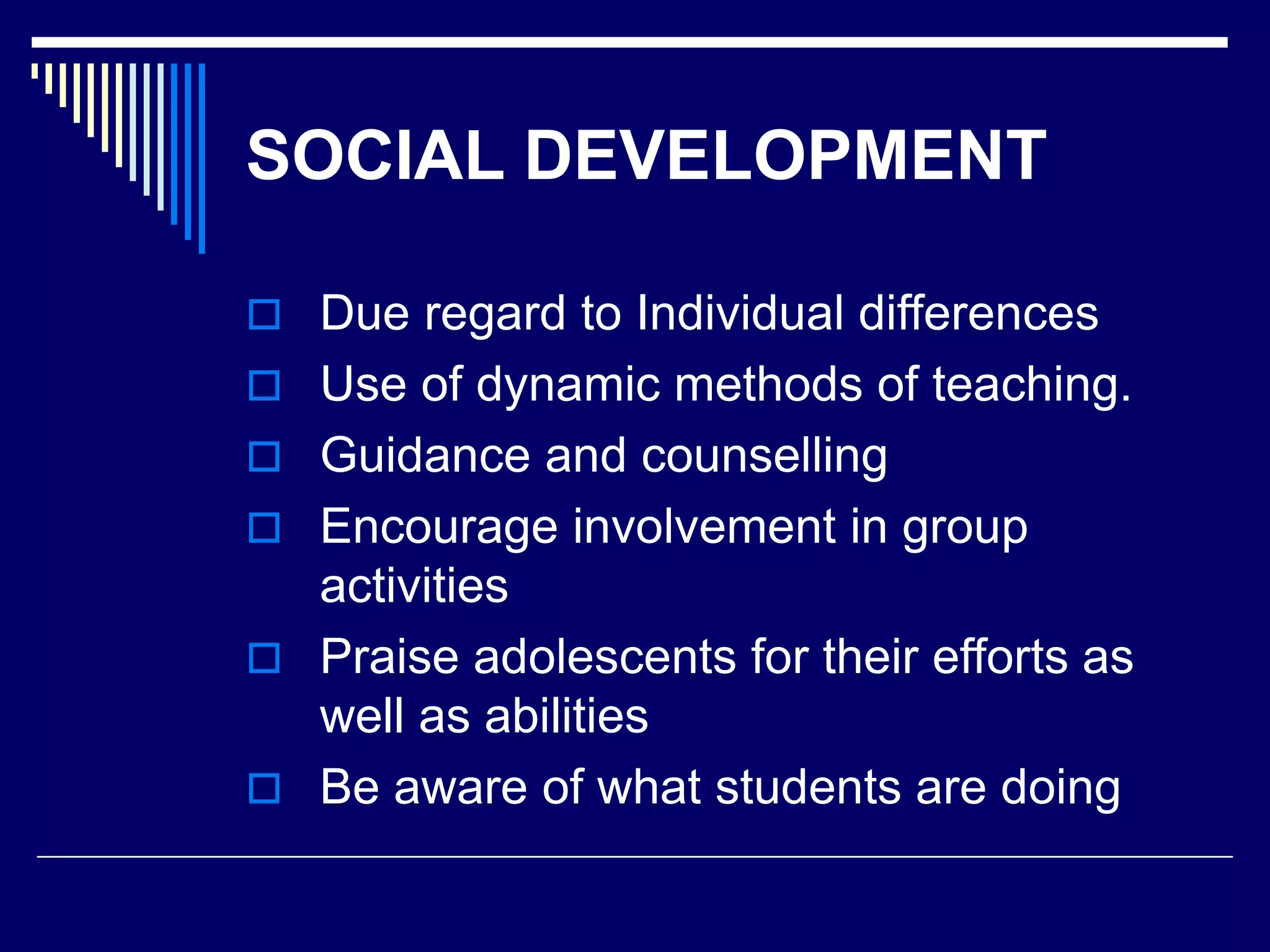 SOCIAL DEVELOPMENT
 Due regard to Individual differences
 Use of dynamic methods of teaching.
 Guidance and counselling
 Encourage involvement in group
activities
 Praise adolescents for their efforts as
well as abilities
 Be aware of what students are doing
 